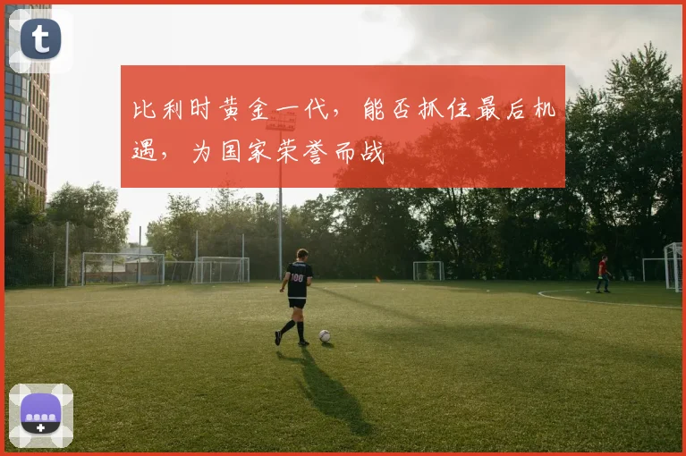 比利时黄金一代，能否抓住最后机遇，为国家荣誉而战