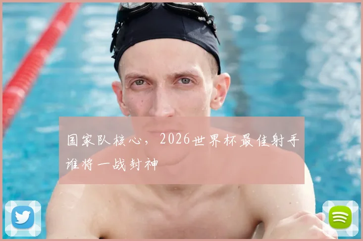 国家队核心，2026世界杯最佳射手谁将一战封神