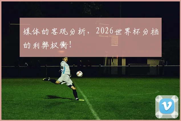媒体的客观分析，2026世界杯分档的利弊权衡！